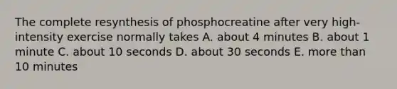 The complete resynthesis of phosphocreatine after very high-intensity exercise normally takes A. about 4 minutes B. about 1 minute C. about 10 seconds D. about 30 seconds E. more than 10 minutes