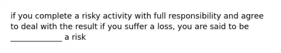 if you complete a risky activity with full responsibility and agree to deal with the result if you suffer a loss, you are said to be _____________ a risk