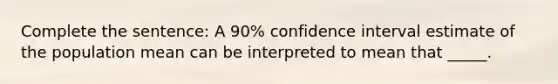 Complete the sentence: A 90% confidence interval estimate of the population mean can be interpreted to mean that _____.