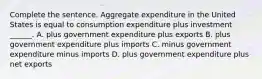 Complete the sentence. Aggregate expenditure in the United States is equal to consumption expenditure plus investment​ ______. A. plus government expenditure plus exports B. plus government expenditure plus imports C. minus government expenditure minus imports D. plus government expenditure plus net exports