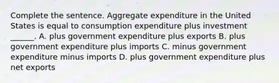 Complete the sentence. Aggregate expenditure in the United States is equal to consumption expenditure plus investment​ ______. A. plus government expenditure plus exports B. plus government expenditure plus imports C. minus government expenditure minus imports D. plus government expenditure plus net exports