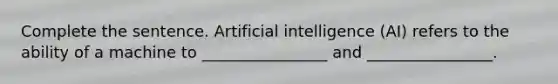 Complete the sentence. Artificial intelligence (AI) refers to the ability of a machine to ________________ and ________________.