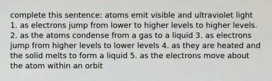 complete this sentence: atoms emit visible and ultraviolet light 1. as electrons jump from lower to higher levels to higher levels. 2. as the atoms condense from a gas to a liquid 3. as electrons jump from higher levels to lower levels 4. as they are heated and the solid melts to form a liquid 5. as the electrons move about the atom within an orbit