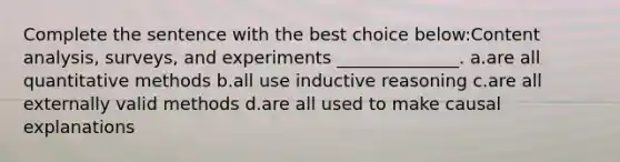 Complete the sentence with the best choice below:Content analysis, surveys, and experiments ______________. a.are all quantitative methods b.all use inductive reasoning c.are all externally valid methods d.are all used to make causal explanations