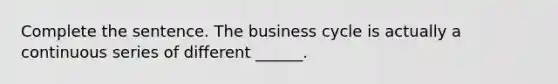 Complete the sentence. The business cycle is actually a continuous series of different​ ______.