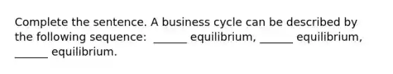 Complete the sentence. A business cycle can be described by the following​ sequence: ​ ______ equilibrium,​ ______ equilibrium,​ ______ equilibrium.