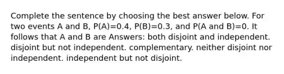 Complete the sentence by choosing the best answer below. For two events A and B, P(A)=0.4, P(B)=0.3, and P(A and B)=0. It follows that A and B are Answers: both disjoint and independent. disjoint but not independent. complementary. neither disjoint nor independent. independent but not disjoint.