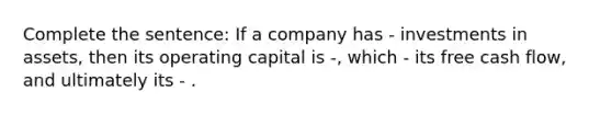 Complete the sentence: If a company has - investments in assets, then its operating capital is -, which - its free cash flow, and ultimately its - .