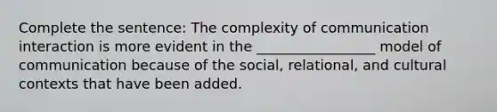 Complete the sentence: The complexity of communication interaction is more evident in the _________________ model of communication because of the social, relational, and cultural contexts that have been added.