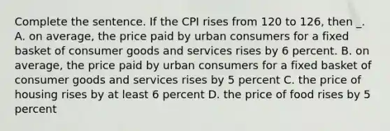 Complete the sentence. If the CPI rises from 120 to 126, then _. A. on average, the price paid by urban consumers for a fixed basket of consumer goods and services rises by 6 percent. B. on average, the price paid by urban consumers for a fixed basket of consumer goods and services rises by 5 percent C. the price of housing rises by at least 6 percent D. the price of food rises by 5 percent