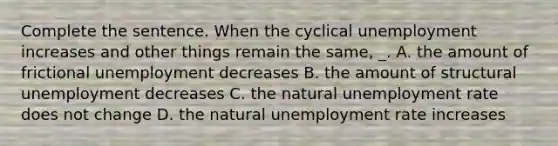 Complete the sentence. When the cyclical unemployment increases and other things remain the same, _. A. the amount of frictional unemployment decreases B. the amount of structural unemployment decreases C. the natural unemployment rate does not change D. the natural unemployment rate increases