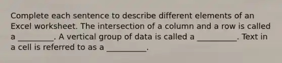 Complete each sentence to describe different elements of an Excel worksheet. The intersection of a column and a row is called a _________. A vertical group of data is called a __________. Text in a cell is referred to as a __________.