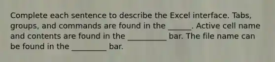 Complete each sentence to describe the Excel interface. Tabs, groups, and commands are found in the ______. Active cell name and contents are found in the __________ bar. The file name can be found in the _________ bar.