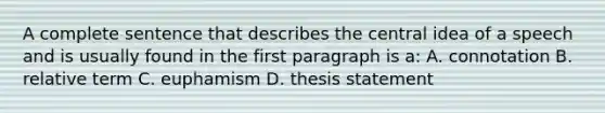 A complete sentence that describes the central idea of a speech and is usually found in the first paragraph is a: A. connotation B. relative term C. euphamism D. thesis statement