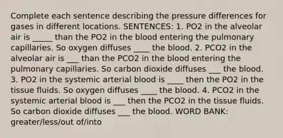 Complete each sentence describing the pressure differences for gases in different locations. SENTENCES: 1. PO2 in the alveolar air is _____ than the PO2 in the blood entering the pulmonary capillaries. So oxygen diffuses ____ the blood. 2. PCO2 in the alveolar air is ___ than the PCO2 in the blood entering the pulmonary capillaries. So carbon dioxide diffuses ___ the blood. 3. PO2 in the systemic arterial blood is ____ then the PO2 in the tissue fluids. So oxygen diffuses ____ the blood. 4. PCO2 in the systemic arterial blood is ___ then the PCO2 in the tissue fluids. So carbon dioxide diffuses ___ the blood. WORD BANK: greater/less/out of/into