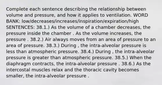 Complete each sentence describing the relationship between volume and pressure, and how it applies to ventilation. WORD BANK: low/decreases/increases/inspiration/expiration/high SENTENCES: 38.1.) As the volume of a chamber decreases, the pressure inside the chamber . As the volume increases, the pressure . 38.2.) Air always moves from an area of pressure to an area of pressure. 38.3.) During , the intra-alveolar pressure is less than atmospheric pressure. 38.4.) During , the intra-alveolar pressure is greater than atmospheric pressure. 38.5.) When the diaphragm contracts, the intra-alveolar pressure . 38.6.) As the intercostal muscles relax and the thoracic cavity becomes smaller, the intra-alveolar pressure .