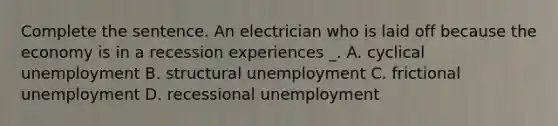 Complete the sentence. An electrician who is laid off because the economy is in a recession experiences _. A. cyclical unemployment B. structural unemployment C. frictional unemployment D. recessional unemployment