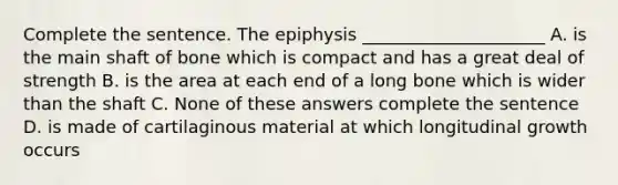 Complete the sentence. The epiphysis _____________________ A. is the main shaft of bone which is compact and has a great deal of strength B. is the area at each end of a long bone which is wider than the shaft C. None of these answers complete the sentence D. is made of cartilaginous material at which longitudinal growth occurs