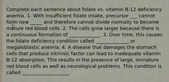 Complete each sentence about folate vs. vitamin B-12 deficiency anemia. 1. With insufficient folate intake, precursor ___ cannot form new _____ and therefore cannot divide normally to become mature red blood cells. 2. The cells grow larger because there is a continuous formation of _____________. 3. Over time, this causes the folate deficiency condition called ______________ or megaloblastic anemia. 4. A disease that damages the stomach cells that produce intrinsic factor can lead to inadequate vitamin B-12 absorption. This results in the presence of large, immature red blood cells as well as neurological problems. This condition is called ____________________.