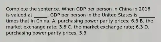 Complete the sentence. When GDP per person in China in 2016 is valued at​ ______, GDP per person in the United States is​ _______ times that in China. A. purchasing power parity​ prices; 6.3 B. the market exchange​ rate; 3.8 C. the market exchange​ rate; 6.3 D. purchasing power parity​ prices; 5.3