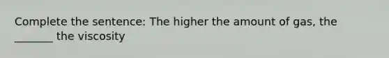 Complete the sentence: The higher the amount of gas, the _______ the viscosity