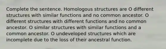 Complete the sentence. Homologous structures are O different structures with similar functions and no common ancestor. O different structures with different functions and no common ancestor. O similar structures with similar functions and a common ancestor. O undeveloped structures which are incomplete due to the loss of their ancestral function.