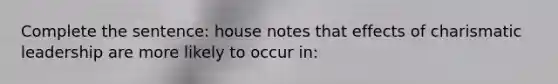 Complete the sentence: house notes that effects of charismatic leadership are more likely to occur in: