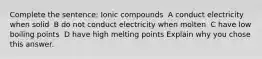 Complete the sentence: ​Ionic compounds ​ ​A​ conduct electricity when solid ​ B​ do not conduct electricity when molten ​ C​ have low boiling points ​ D​ have high melting points Explain why you chose this answer.