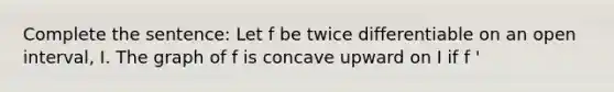 Complete the sentence: Let f be twice differentiable on an open interval, I. The graph of f is concave upward on I if f '