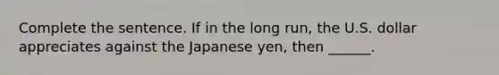 Complete the sentence. If in the long​ run, the U.S. dollar appreciates against the Japanese​ yen, then​ ______.