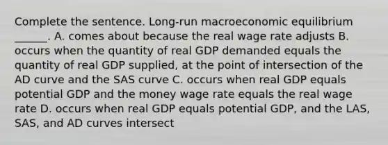 Complete the sentence. ​Long-run macroeconomic equilibrium​ ______. A. comes about because the real wage rate adjusts B. occurs when the quantity of real GDP demanded equals the quantity of real GDP​ supplied, at the point of intersection of the AD curve and the SAS curve C. occurs when real GDP equals potential GDP and the money wage rate equals the real wage rate D. occurs when real GDP equals potential​ GDP, and the LAS​, SAS​, and AD curves intersect