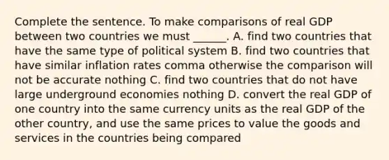 Complete the sentence. To make comparisons of real GDP between two countries we must​ ______. A. find two countries that have the same type of political system B. find two countries that have similar inflation rates comma otherwise the comparison will not be accurate nothing C. find two countries that do not have large underground economies nothing D. convert the real GDP of one country into the same currency units as the real GDP of the other​ country, and use the same prices to value the goods and services in the countries being compared