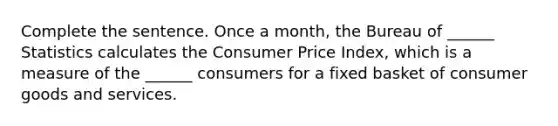 Complete the sentence. Once a​ month, the Bureau of​ ______ Statistics calculates the Consumer Price​ Index, which is a measure of the​ ______ consumers for a fixed basket of consumer goods and services.