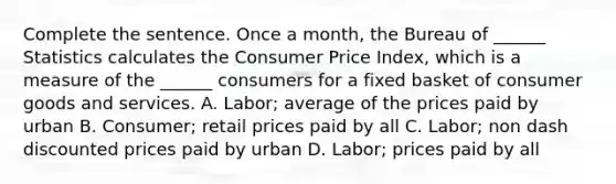 Complete the sentence. Once a​ month, the Bureau of​ ______ Statistics calculates the Consumer Price​ Index, which is a measure of the​ ______ consumers for a fixed basket of consumer goods and services. A. Labor; average of the prices paid by urban B. Consumer​; retail prices paid by all C. Labor​; non dash discounted prices paid by urban D. Labor​; prices paid by all