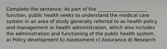 Complete the sentence: As part of the _____________________ function, public health seeks to understand the medical care system in an area of study generally referred to as health policy and management or health administration, which also includes the administration and functioning of the public health system. a) Policy development b) Assessment c) Assurance d) Research