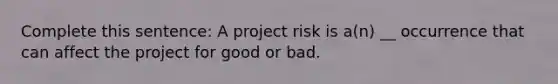 Complete this sentence: A project risk is a(n) __ occurrence that can affect the project for good or bad.