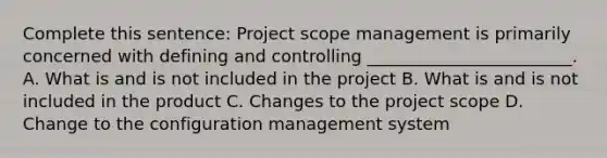 Complete this sentence: Project scope management is primarily concerned with defining and controlling ________________________. A. What is and is not included in the project B. What is and is not included in the product C. Changes to the project scope D. Change to the configuration management system