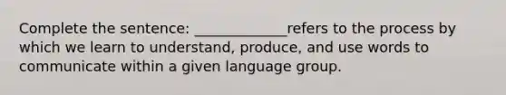 Complete the sentence: _____________refers to the process by which we learn to understand, produce, and use words to communicate within a given language group.