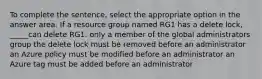 To complete the sentence, select the appropriate option in the answer area. If a resource group named RG1 has a delete lock, _____can delete RG1. only a member of the global administrators group the delete lock must be removed before an administrator an Azure policy must be modified before an administrator an Azure tag must be added before an administrator