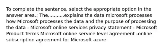 To complete the sentence, select the appropriate option in the answer area.: The...........explains the data microsoft processes how Microsoft processes the data and the purpose of processing the data - Microsoft online services privacy statement - Microsoft Product Terms Microsoft online service level agreement -online subscription agreement for Microsoft azure