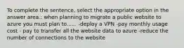 To complete the sentence, select the appropriate option in the answer area.: when planning to migrate a public website to azure you must plan to...... -deploy a VPN -pay monthly usage cost - pay to transfer all the website data to azure -reduce the number of connections to the website