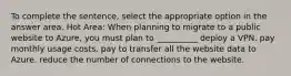 To complete the sentence, select the appropriate option in the answer area. Hot Area: When planning to migrate to a public website to Azure, you must plan to __________ deploy a VPN. pay monthly usage costs. pay to transfer all the website data to Azure. reduce the number of connections to the website.