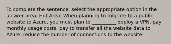 To complete the sentence, select the appropriate option in the answer area. Hot Area: When planning to migrate to a public website to Azure, you must plan to __________ deploy a VPN. pay monthly usage costs. pay to transfer all the website data to Azure. reduce the number of connections to the website.