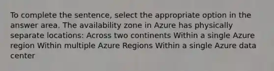 To complete the sentence, select the appropriate option in the answer area. The availability zone in Azure has physically separate locations: Across two continents Within a single Azure region Within multiple Azure Regions Within a single Azure data center