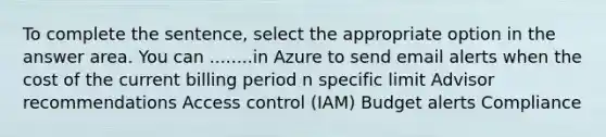 To complete the sentence, select the appropriate option in the answer area. You can ........in Azure to send email alerts when the cost of the current billing period n specific limit Advisor recommendations Access control (IAM) Budget alerts Compliance