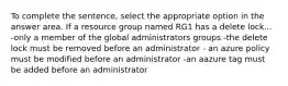 To complete the sentence, select the appropriate option in the answer area. If a resource group named RG1 has a delete lock... -only a member of the global administrators groups -the delete lock must be removed before an administrator - an azure policy must be modified before an administrator -an aazure tag must be added before an administrator