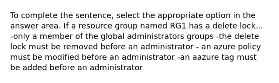 To complete the sentence, select the appropriate option in the answer area. If a resource group named RG1 has a delete lock... -only a member of the global administrators groups -the delete lock must be removed before an administrator - an azure policy must be modified before an administrator -an aazure tag must be added before an administrator