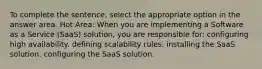 To complete the sentence, select the appropriate option in the answer area. Hot Area: When you are implementing a Software as a Service (SaaS) solution, you are responsible for: configuring high availability. defining scalability rules. installing the SaaS solution. configuring the SaaS solution.