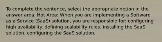 To complete the sentence, select the appropriate option in the answer area. Hot Area: When you are implementing a Software as a Service (SaaS) solution, you are responsible for: configuring high availability. defining scalability rules. installing the SaaS solution. configuring the SaaS solution.