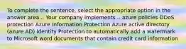 To complete the sentence, select the appropriate option in the answer area... Your company implements .. azure policies DDoS protection Azure Information Protection Azure active directory (azure AD) Identity Protection to automatically add a watermark to Microsoft word documents that contain credit card information